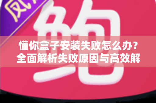 懂你盒子安装失败怎么办？全面解析失败原因与高效解决方法，快速恢复正常使用