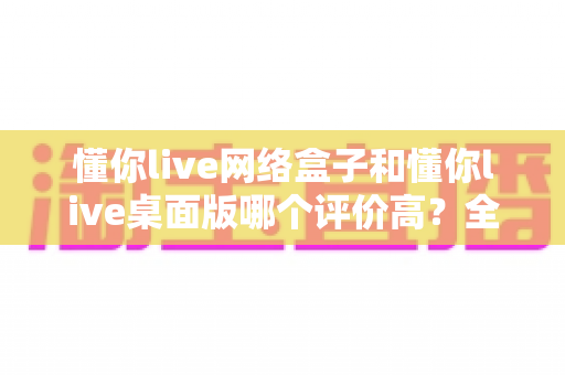 懂你live网络盒子和懂你live桌面版哪个评价高？全面对比分析与选购指南