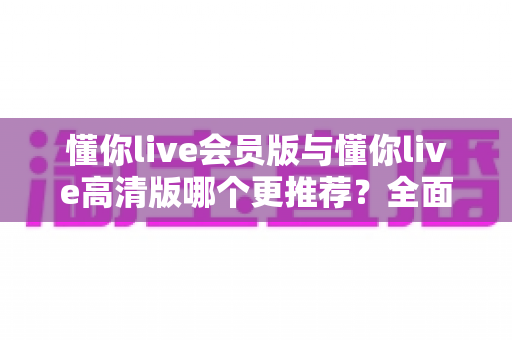 懂你live会员版与懂你live高清版哪个更推荐？全面解析两大版本差异助你精准选择