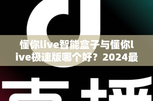懂你live智能盒子与懂你live极速版哪个好？2024最新选购指南与深度对比评测