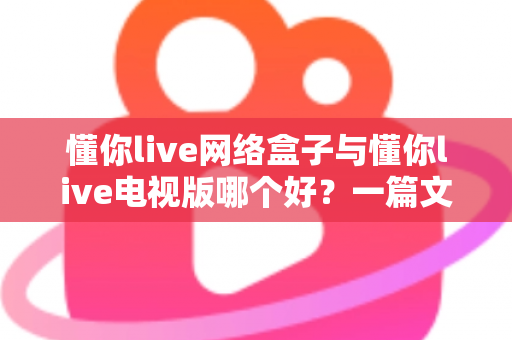 懂你live网络盒子与懂你live电视版哪个好？一篇文章帮你彻底搞懂两大版本的差异与选择