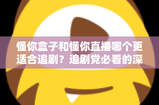 懂你盒子和懂你直播哪个更适合追剧？追剧党必看的深度对比与选择指南