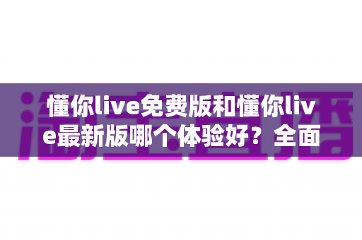 懂你live免费版和懂你live最新版哪个体验好?全面对比解析帮你做出最佳选择 懂你live免费版和懂你live最新版哪个体验好?全面对比解析帮你做出最佳选择