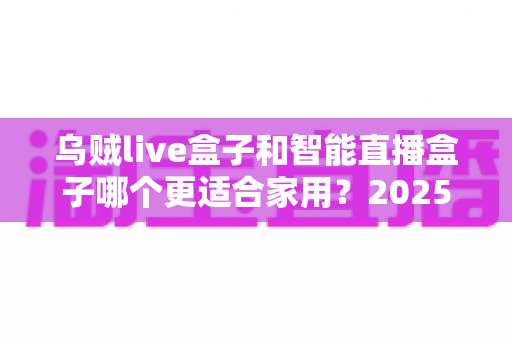 乌贼live盒子和智能直播盒子哪个更适合家用?2025年家庭客厅娱乐设备选购全攻略 乌贼live盒子和智能直播盒子哪个更适合家用?2025年家庭客厅娱乐设备选购全攻略