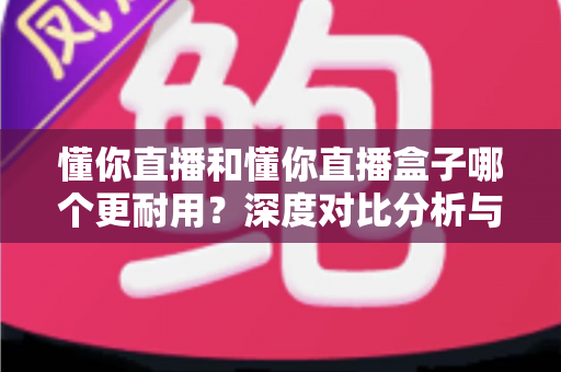 懂你直播和懂你直播盒子哪个更耐用？深度对比分析与选购保养指南
