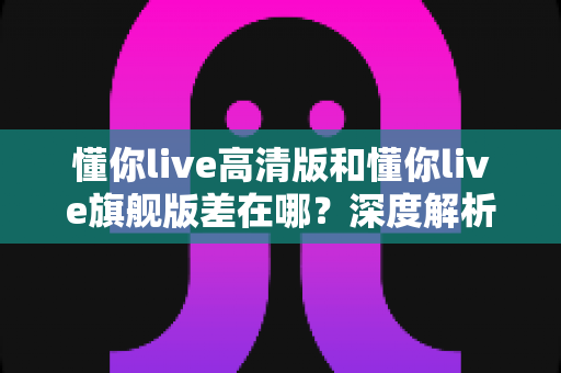 懂你live高清版和懂你live旗舰版差在哪?深度解析两大版本核心区别,帮你精准选购不踩坑 懂你live高清版和懂你live旗舰版差在哪?深度解析两大版本核心区别,帮你精准选购不踩坑