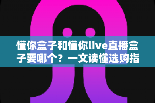 懂你盒子和懂你live直播盒子要哪个？一文读懂选购指南，帮你轻松做出正确选择