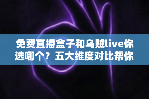 免费直播盒子和乌贼live你选哪个？五大维度对比帮你一次选对
