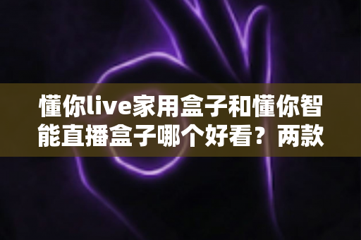 懂你live家用盒子和懂你智能直播盒子哪个好看？两款高颜值直播盒子外观全面对比测评