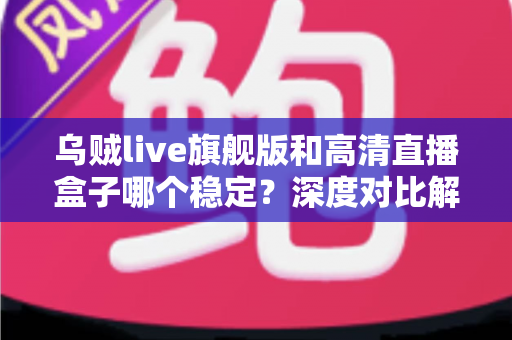 乌贼live旗舰版和高清直播盒子哪个稳定？深度对比解析，帮你选对直播方案