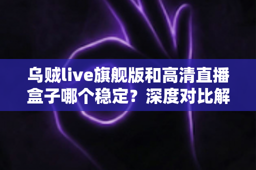 乌贼live旗舰版和高清直播盒子哪个稳定？深度对比解析，帮你选对直播方案