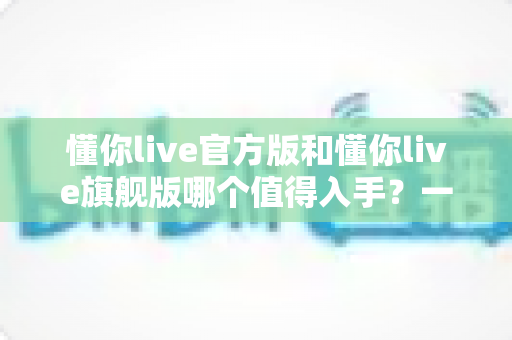 懂你live官方版和懂你live旗舰版哪个值得入手?一文看懂差异再做选择 懂你live官方版和懂你live旗舰版哪个值得入手?一文看懂差异再做选择