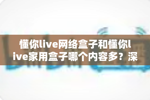 懂你live网络盒子和懂你live家用盒子哪个内容多？深度对比帮你选出更适合的电视盒子