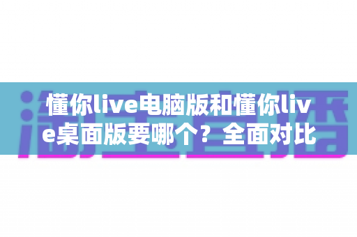 懂你live电脑版和懂你live桌面版要哪个?全面对比分析助你轻松做出最佳选择 懂你live电脑版和懂你live桌面版要哪个?全面对比分析助你轻松做出最佳选择