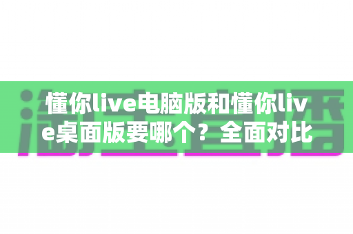 懂你live电脑版和懂你live桌面版要哪个？全面对比分析助你轻松做出最佳选择