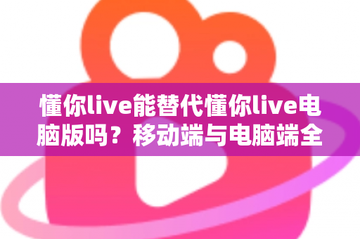 懂你live能替代懂你live电脑版吗?移动端与电脑端全方位对比解析指南 懂你live能替代懂你live电脑版吗?移动端与电脑端全方位对比解析指南