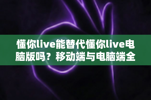 懂你live能替代懂你live电脑版吗？移动端与电脑端全方位对比解析指南