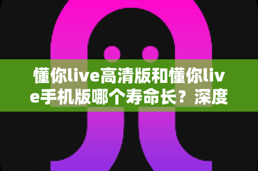 懂你live高清版和懂你live手机版哪个寿命长？深度对比解析与实用选择指南