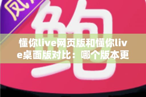 懂你live网页版和懂你live桌面版对比：哪个版本更适合你？全面解析优缺点与选择指南