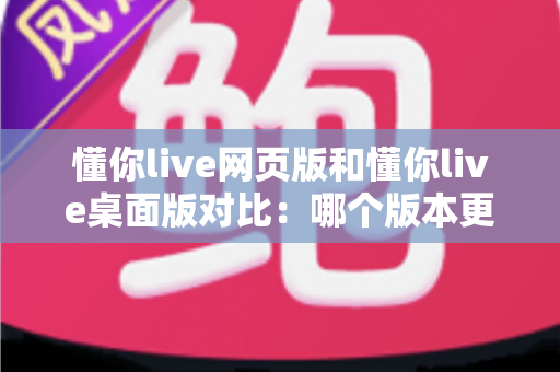懂你live网页版和懂你live桌面版对比：哪个版本更适合你？全面解析优缺点与选择指南