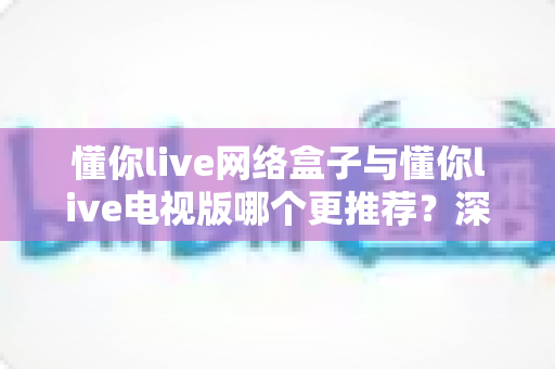 懂你live网络盒子与懂你live电视版哪个更推荐？深度对比帮你一次选对
