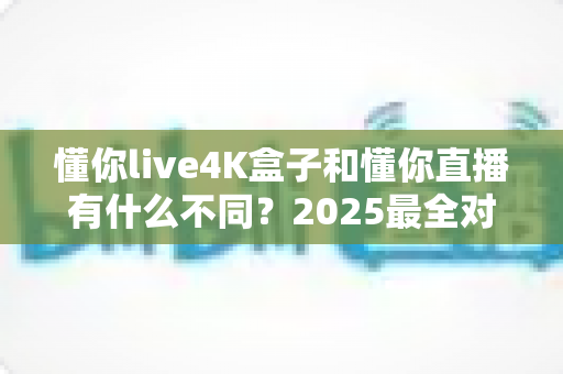 懂你live4K盒子和懂你直播有什么不同?2025最全对比评测,一文看懂怎么选才不花冤枉钱 懂你live4K盒子和懂你直播有什么不同?2025最全对比评测,一文看懂怎么选才不花冤枉钱
