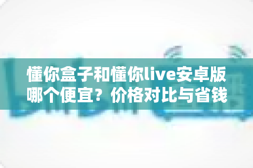 懂你盒子和懂你live安卓版哪个便宜?价格对比与省钱选购全攻略 懂你盒子和懂你live安卓版哪个便宜?价格对比与省钱选购全攻略