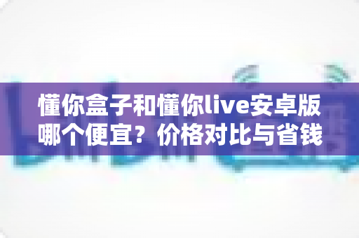 懂你盒子和懂你live安卓版哪个便宜？价格对比与省钱选购全攻略