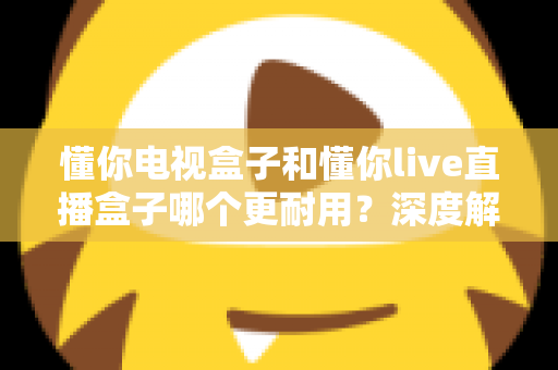 懂你电视盒子和懂你live直播盒子哪个更耐用？深度解析两款盒子的使用寿命与选购攻略