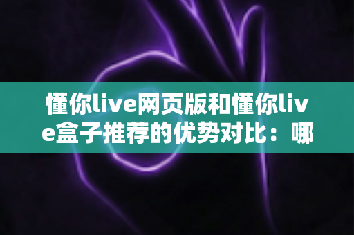 懂你live网页版和懂你live盒子推荐的优势对比:哪一种观看方式更适合你?深度解析与实用指南 懂你live网页版和懂你live盒子推荐的优势对比:哪一种观看方式更适合你?深度解析与实用指南