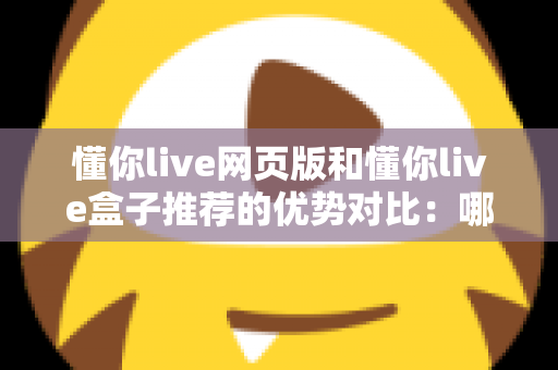 懂你live网页版和懂你live盒子推荐的优势对比：哪一种观看方式更适合你？深度解析与实用指南