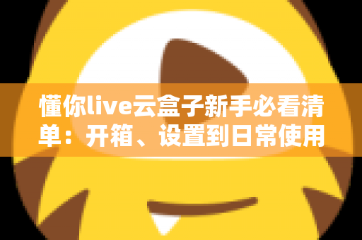 懂你live云盒子新手必看清单:开箱、设置到日常使用的全流程指南 懂你live云盒子新手必看清单:开箱、设置到日常使用的全流程指南