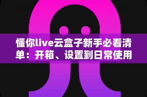 懂你live云盒子新手必看清单:开箱、设置到日常使用的全流程指南 懂你live云盒子新手必看清单:开箱、设置到日常使用的全流程指南