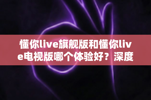 懂你live旗舰版和懂你live电视版哪个体验好?深度对比评测助你选出最适合的版本 懂你live旗舰版和懂你live电视版哪个体验好?深度对比评测助你选出最适合的版本