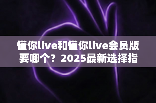 懂你live和懂你live会员版要哪个？2025最新选择指南帮你轻松做决定