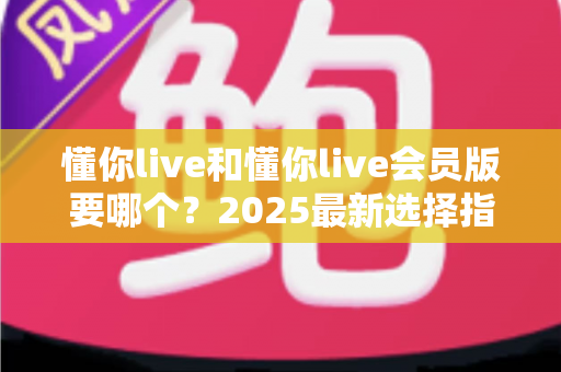 懂你live和懂你live会员版要哪个？2025最新选择指南帮你轻松做决定
