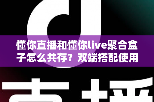 懂你直播和懂你live聚合盒子怎么共存?双端搭配使用全攻略与优化指南 懂你直播和懂你live聚合盒子怎么共存?双端搭配使用全攻略与优化指南