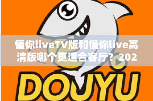 懂你liveTV版和懂你live高清版哪个更适合客厅?2025最新客厅大屏观看选购指南与深度实测对比 懂你liveTV版和懂你live高清版哪个更适合客厅?2025最新客厅大屏观看选购指南与深度实测对比
