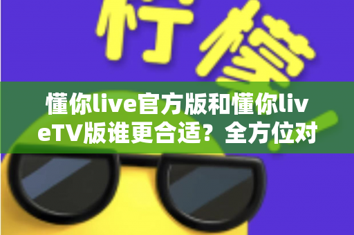 懂你live官方版和懂你liveTV版谁更合适？全方位对比解析助你选出最适合的版本