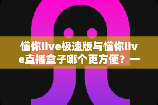 懂你live极速版与懂你live直播盒子哪个更方便？一文看懂两款直播工具的真实差异与选择指南