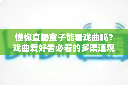 懂你直播盒子能看戏曲吗？戏曲爱好者必看的多渠道观看攻略与实用技巧全解析