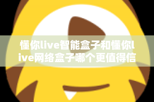 懂你live智能盒子和懂你live网络盒子哪个更值得信赖？全方位深度对比分析指南