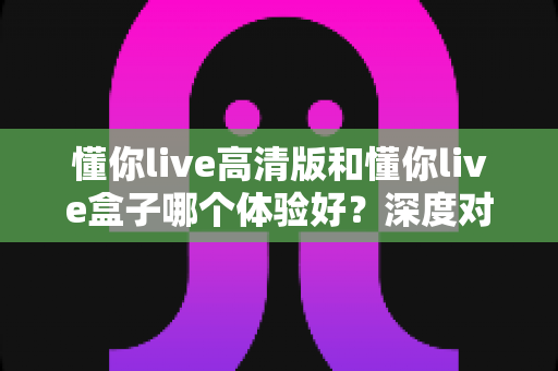 懂你live高清版和懂你live盒子哪个体验好？深度对比评测帮你选对不选贵