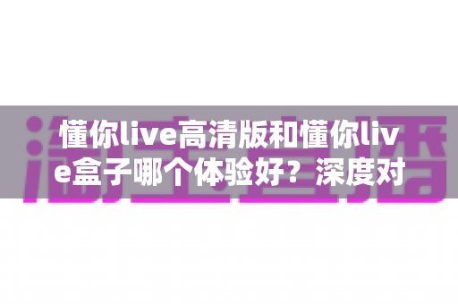 懂你live高清版和懂你live盒子哪个体验好？深度对比评测帮你选对不选贵