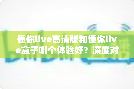 懂你live高清版和懂你live盒子哪个体验好？深度对比评测帮你选对不选贵