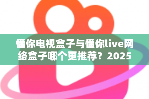 懂你电视盒子与懂你live网络盒子哪个更推荐？2025年家庭影音选购深度对比指南