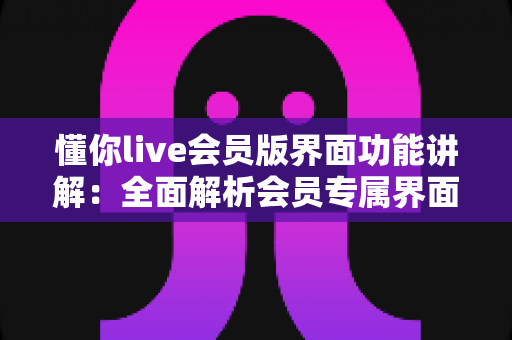 懂你live会员版界面功能讲解：全面解析会员专属界面与实用操作指南