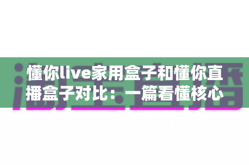 懂你live家用盒子和懂你直播盒子对比：一篇看懂核心区别，选对设备不踩坑的实用指南