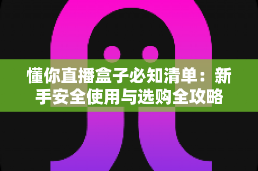 懂你直播盒子必知清单：新手安全使用与选购全攻略