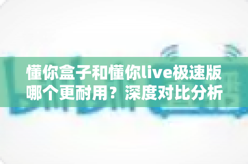 懂你盒子和懂你live极速版哪个更耐用？深度对比分析与家庭选购实用指南